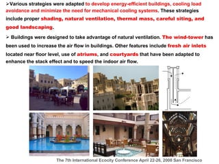 Various strategies were adapted  to develop energy-efficient buildings, cooling load avoidance and minimize the need for mechanical cooling systems . These strategies include proper  shading, natural ventilation, thermal mass, careful siting, and good landscaping .  Buildings were designed to take advantage of natural ventilation.  The wind-tower  has been used to increase the air flow in buildings. Other features include  fresh air inlets  located near floor level, use of  atriums , and  courtyards  that have been adapted to enhance the stack effect and to speed the indoor air flow.  