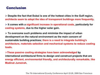 Conclusion Despite the fact that Dubai is one of the hottest cities in the Gulf region ,  architects seem to adopt the idea of transparent buildings more frequently . It comes with a  significant increase in operational costs , particularly for  cooling systems , due to the higher solar gain.   To overcome such problems and minimize  the impact of urban development on the natural environment as the main concern of sustainable building practices;  there is a need to integrate building's architecture, materials selection and mechanical systems to reduce cooling loads .  These passive cooling strategies have been acknowledged  by international architectural firms to design and construct projects that are  energy efficient, environmental friendly, and architecturally remarkable, like Madinat Jumeirah . 