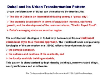 Urban transformation of Dubai can be motivated by three issues: The city of Dubai is an international trading centre; a "global city".  The dramatic development in terms of population increase, economic growth, and the development of the  new  central area, "Sheikh Zayed Road". Dubai’s emerging status as an urban region.  Dubai and its Urban Transformation Pattern The architectural ideologies in Dubai have been moved from a  traditional vernacular style to a modern approach . The traditional fabric and  planning ideologies of the pre-modern era (1950s)  reflects three dominant factors :  the climatic condition, the cultures and customs of the residents, and the locally available building materials.  This pattern is characterized by high-density buildings, narrow shaded alleys, courtyard houses and wind-towers.   