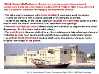 Sheik Saeed Al-Maktoum House , is a typical example of the traditional architecture. It was the former ruler’s residence (1912–1958). In 1986, it was converted into a Museum of Historical Photography and Documents of Dubai.   The living quarters open on to the  main courtyard  to generate wind circulation. Rooms are provided with a shaded verandah overlooking the courtyard. Windows are mostly on the inside looking in  towards the courtyard . Windows on the exterior walls are limited to narrow slits and semi-decorative openings. Wooden ventilating screens  (Mashrabbia) were also used to keep out the sun, allow the passage of cool breezes, and provide privacy. The  wind-towers , the most distinctive architectural elements, take advantage of natural ventilation to bring fresh cooling air through the house without mechanical systems.  Local  high mass materials ; including coral stone, lime, plaster, and palm fronds respond to the needs of the climate.   