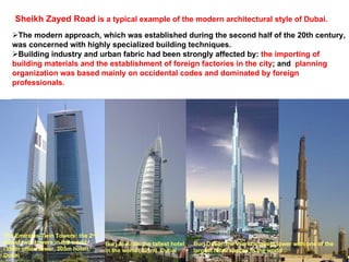 Sheikh Zayed Road  is a typical example of the modern architectural style of Dubai.   The modern approach, which was established during the second half of the 20th century, was concerned with highly specialized building techniques.  Building industry and urban fabric had been strongly affected by:  the importing of building materials and the establishment of foreign factories in the city ; and  planning organization was based mainly on occidental codes and dominated by foreign professionals.  Burj Al-Arab: the tallest hotel in the world (321m), Dubai The Emirates Twin Towers: the 2 nd  tallest twin towers in the world (350m office tower, 305m hotel), Dubai Burj Dubai: the World's tallest tower with one of the largest retail spaces in the world 