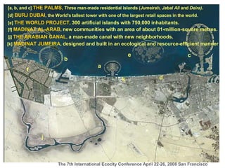 [a, b, and c]  THE PALMS,  Three man-made residential islands ( Jumeirah ,  Jabal Ali  and  Deira). a b c [d]  BURJ DUBAI , the World's tallest tower with one of the largest retail spaces in the world. d [e]  THE WORLD PROJECT ,  300 artificial islands with 750,000 inhabitants.  e [f]  MADINAT AL-ARAB ,  new communities with an area of about 81-million-square metres.  f j [j]  THE ARABIAN CANAL ,  a man-made canal with new neighborhoods.  k [k]  MADINAT JUMEIRA ,  designed and built in an ecological and resource-efficient manner   