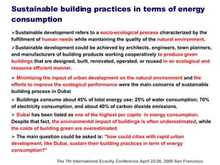 Sustainable development refers to a  socio-ecological process  characterized by the fulfillment of  human needs  while maintaining the quality of the  natural environment .   Sustainable development could be achieved by architects, engineers, town planners, and manufacturers of building products working cooperatively  to produce green buildings  that are designed, built, renovated, operated, or reused  in an ecological and resource efficient manner .   Minimizing the inpact of urban development on the natural environment  and  the efforts to improve the ecological performance  were the main concerns of sustainable building process in Dubai Buildings consume about 45% of total energy use; 25% of water consumption; 70% of electricity consumption, and about 40% of carbon dioxide emissions.  Dubai  has been listed as  one of the highest per capita  in energy consumption . Despite that fact,  the environmental impact of buildings is often underestimated , while  the costs of building green are overestimated .  The main question could be asked is:  "how could cities with rapid urban development, like Dubai, sustain their building practices in term of energy consumption?"  Sustainable building practices in terms of energy consumption 