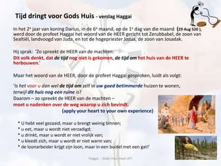 In het 2e jaar van koning Darius, in de 6e maand, op de 1e dag van die maand (29 Aug 520 ),
werd door de profeet Haggai het woord van de HEER gericht tot Zerubbabel, de zoon van
Sealtiël, landvoogd van Juda, en tot de hogepriester Jozua, de zoon van Josadak.
Hij sprak: ‘Zo spreekt de HEER van de machten:
Dit volk denkt, dat de tijd nog niet is gekomen, de tijd om het huis van de HEER te
herbouwen.’
Maar het woord van de HEER, door de profeet Haggai gesproken, luidt als volgt:
‘Is het voor u dan wel de tijd om zelf in uw goed betimmerde huizen te wonen,
terwijl dit huis nog een ruïne is?
Daarom – zo spreekt de HEER van de machten –
moet u nadenken over de weg waarop u zich bevindt.
(apply your heart to your own experience)
* U hebt veel gezaaid, maar u brengt weinig binnen;
* u eet, maar u wordt niet verzadigd;
* u drinkt, maar u wordt er niet vrolijk van;
* u kleedt zich, maar u wordt er niet warm van;
* de loonarbeider krijgt zijn loon, maar in een buidel met een gat!’
Haggaï - Gods Huis moet af!!
Tijd dringt voor Gods Huis - verslag Haggai
 