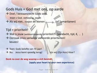 Gods Huis = God met ons, op aarde
 Doel / bestaansrecht Gods volk.
troon v God, verlossing, zegen
 Als wij niet.. roepen de stenen (of Samaritanen)
Tijd = prioriteit!
 Wat is jouw (weldoortimmerde) prioriteit? (aandacht, tijd, €, , )
 Oorzaak crisis vanwege verkeerde prioriteiten!
keuzes!
 Toen: Gods belofte van 70 jaar!
 Nu: Jezus komt spoedig terug! zijn wij (Zijn Huis) klaar?
Denk na over de weg waarop u zich bevindt.
(apply your heart to your own experience)
Haggaï - Gods Huis moet af!!
 