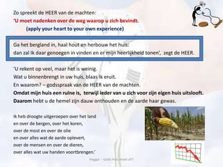 Zo spreekt de HEER van de machten:
‘U moet nadenken over de weg waarop u zich bevindt.
(apply your heart to your own experience)
Ga het bergland in, haal hout en herbouw het huis:
dan zal Ik daar genoegen in vinden en er mijn heerlijkheid tonen’, zegt de HEER.
‘U rekent op veel, maar het is weinig.
Wat u binnenbrengt in uw huis, blaas Ik eruit.
En waarom? – godsspraak van de HEER van de machten.
Omdat mijn huis een ruïne is, terwijl ieder van u zich voor zijn eigen huis uitslooft.
Daarom hebt u de hemel zijn dauw onthouden en de aarde haar gewas.
Ik heb droogte uitgeroepen over het land
en over de bergen, over het koren,
over de most en over de olie
en over alles wat de aarde oplevert,
over de mensen en over de dieren,
over alles wat uw handen voortbrengen.’
Haggaï - Gods Huis moet af!!
 