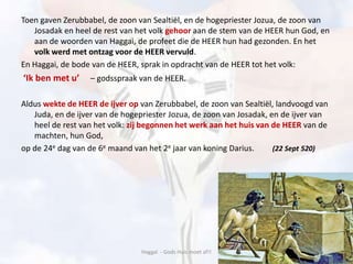 Toen gaven Zerubbabel, de zoon van Sealtiël, en de hogepriester Jozua, de zoon van
Josadak en heel de rest van het volk gehoor aan de stem van de HEER hun God, en
aan de woorden van Haggai, de profeet die de HEER hun had gezonden. En het
volk werd met ontzag voor de HEER vervuld.
En Haggai, de bode van de HEER, sprak in opdracht van de HEER tot het volk:
‘Ik ben met u’ – godsspraak van de HEER.
Aldus wekte de HEER de ijver op van Zerubbabel, de zoon van Sealtiël, landvoogd van
Juda, en de ijver van de hogepriester Jozua, de zoon van Josadak, en de ijver van
heel de rest van het volk: zij begonnen het werk aan het huis van de HEER van de
machten, hun God,
op de 24e dag van de 6e maand van het 2e jaar van koning Darius. (22 Sept 520)
Haggaï - Gods Huis moet af!!
 