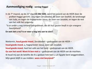 In de 7e maand, op de 21e dag (15 Okt 520), werd het woord van de HEER door de
profeet Haggai gericht: ‘Zeg tegen Zerubbabel, de zoon van Sealtiël, de landvoogd
van Juda, en tegen de hogepriester Jozua, de zoon van Josadak, en tegen de rest
van het volk het volgende:
“Is er onder u nog iemand overgebleven, die dit huis gezien heeft in zijn vroegere
heerlijkheid?
En wat ziet u nu? Is er voor u nog iets aan te zien?
Niettemin, houd goede moed, Zerubbabel – godsspraak van de HEER –
houd goede moed, u, hogepriester Jozua, zoon van Josadak;
houd goede moed, heel het volk van het land – godsspraak van de HEER.
Ga aan het werk! Want Ik ben met u – godsspraak van de HEER van de machten.
Ik houd mij aan de belofte die Ik u gedaan heb toen u uit Egypte bent weggetrokken.
Mijn geest blijft in uw midden: wees niet bevreesd!”
Haggaï - Gods Huis moet af!!
Aanmoediging nodig - verslag Haggai
 