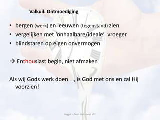 Valkuil: Ontmoediging
• bergen (werk) en leeuwen (tegenstand) zien
• vergelijken met ‘onhaalbare/ideale’ vroeger
• blindstaren op eigen onvermogen
 Enthousiast begin, niet afmaken
Als wij Gods werk doen …., is God met ons en zal Hij
voorzien!
Haggaï - Gods Huis moet af!!
 