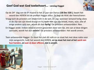 Op de 24e dag van de 9e maand in het 2e jaar van Darius (18 Dec 520 ), kwam het
woord des HEREN tot de profeet Haggai aldus: Zo zegt de HERE der heerscharen:
Vraag toch de priesters om onderricht in de wet, en zeg: wanneer iemand heilig vlees
in de slip van zijn kleed draagt en hij raakt met zijn slip brood, moes, wijn, olie of
enige andere spijs aan, wordt dit dan heilig? De priesters antwoordden: Nee.
En Haggai zeide: Indien iemand onrein geworden door een lijk, iets van al deze dingen
aanraakt, wordt het dan onrein? De priesters antwoordden: Het wordt onrein.
Toen antwoordde Haggai: Zo staat het met dit volk en zo staat het met deze natie voor
mijn aangezicht, luidt het woord des HEREN, en zo staat het met al het werk van
hun handen, en wat zij daar offeren, dat is onrein.
Haggaï - Gods Huis moet af!!
Geef God wat God toebehoort… - verslag Haggai
 