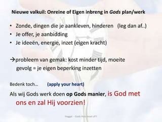 Nieuwe valkuil: Onreine of Eigen inbreng in Gods plan/werk
• Zonde, dingen die je aankleven, hinderen (leg dan af..)
• Je offer, je aanbidding
• Je ideeën, energie, inzet (eigen kracht)
probleem van gemak: kost minder tijd, moeite
gevolg = je eigen beperking inzetten
Bedenk toch… (apply your heart)
Als wij Gods werk doen op Gods manier, is God met
ons en zal Hij voorzien!
Haggaï - Gods Huis moet af!!
 