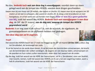 Nu dan, bedenkt toch wat aan deze dag is voorafgegaan: voordat steen op steen
gelegd werd aan de tempel des HEREN, voordat deze dingen geschiedden:
kwam men bij een hoop van 20 maten, dan waren er slechts 10; kwam men bij de wijnpers om 50
maten uit de bak te scheppen, dan waren er slechts 20. Ik sloeg u met brandkoren en met
honigdauw, en al het werk van uw handen met hagel, maar er was bij u geen gedachte
aan Mij, luidt het woord des HEREN. Bedenkt toch wat voorafgegaan is aan deze
dag, de 24e der 9e maand, van de dag aan, waarop de tempel des HEREN
gegrondvest werd.
Bedenkt: Is er nog zaad in de schuur? Ja, ook de wijnstok, de vijgeboom, de
granaatappelboom en de olijfboom hebben niet gedragen.
Van deze dag aan zal Ik zegenen.
Toegift
Het woord des HEREN kwam ten 2e male tot Haggai op de 24e vd maand (18 Dec 520 ), aldus: Zeg
tot Zerubbabel, de landvoogd van Juda:
Ik zal de hemel en de aarde doen beven, Ik zal de troon der koninkrijken omverwerpen, de kracht
van de koninkrijken der volken verdelgen, de wagens en wie daarop rijden, omverwerpen en
de paarden en hun ruiters zullen neerstorten, ieder door het zwaard van de ander.
Op die dag, luidt het woord van de HERE der heerscharen, zal Ik u, Zerubbabel, zoon van Sealtiël,
mijn knecht, nemen, luidt het woord des HEREN, en Ik zal u tot een zegelring maken, want u
heb Ik uitverkoren, luidt het woord van de HERE der heerscharen.
Haggaï - Gods Huis moet af!!
 