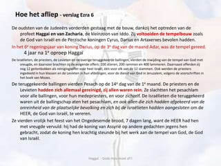 De oudsten van de Judeeërs vorderden gestaag met de bouw, dankzij het optreden van de
profeet Haggai en van Zacharia, de kleinzoon van Iddo. Zij voltooiden de tempelbouw zoals
de God van Israël en de Perzische koningen Cyrus, Darius en Artaxerxes bevolen hadden.
In het 6e regeringsjaar van koning Darius, op de 3e dag van de maand Adar, was de tempel gereed.
De Israëlieten, de priesters, de Levieten en de overige teruggekeerde ballingen, vierden de inwijding van de tempel van God met
vreugde, en daarvoor brachten zij de volgende offers: 100 stieren, 200 rammen en 400 lammeren. Daarnaast offerden zij
nog 12 geitenbokken als reinigingsoffer voor heel Israël, één voor elk van de 12 stammen. Ook werden de priesters
ingedeeld in hun klassen en de Levieten in hun afdelingen, voor de dienst van God in Jeruzalem, volgens de voorschriften in
het boek van Mozes.
De teruggekeerde ballingen vierden Pesach op de 14e dag van de 1e maand. De priesters en de
Levieten hadden zich allemaal gereinigd, zij allen waren rein. Ze slachtten het pesachlam
voor alle ballingen, voor hun medepriesters, en voor zichzelf. De Israëlieten die teruggekeerd
waren uit de ballingschap aten het pesachlam, en ook allen die zich hadden afgekeerd van de
onreinheid van de plaatselijke bevolking en zich bij de Israëlieten hadden aangesloten om de
HEER, de God van Israël, te vereren.
Ze vierden vrolijk het feest van het Ongedesemde brood, 7 dagen lang, want de HEER had hen
met vreugde vervuld: hij had de koning van Assyrië op andere gedachten jegens hen
gebracht, zodat de koning hen krachtig steunde bij het werk aan de tempel van God, de God
van Israël.
Haggaï - Gods Huis moet af!!
Hoe het afliep - verslag Ezra 6
4 jaar na 1e oproep Haggaï
 