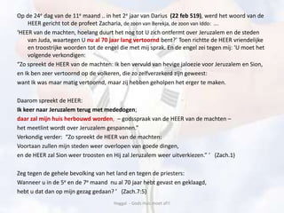 Op de 24e dag van de 11e maand .. in het 2e jaar van Darius (22 feb 519), werd het woord van de
HEER gericht tot de profeet Zacharia, de zoon van Berekja, de zoon van Iddo: ….
‘HEER van de machten, hoelang duurt het nog tot U zich ontfermt over Jeruzalem en de steden
van Juda, waartegen U nu al 70 jaar lang vertoornd bent?’ Toen richtte de HEER vriendelijke
en troostrijke woorden tot de engel die met mij sprak. En de engel zei tegen mij: ‘U moet het
volgende verkondigen:
“Zo spreekt de HEER van de machten: Ik ben vervuld van hevige jaloezie voor Jeruzalem en Sion,
en Ik ben zeer vertoornd op de volkeren, die zo zelfverzekerd zijn geweest:
want Ik was maar matig vertoornd, maar zij hebben geholpen het erger te maken.
Daarom spreekt de HEER:
Ik keer naar Jeruzalem terug met mededogen;
daar zal mijn huis herbouwd worden, – godsspraak van de HEER van de machten –
het meetlint wordt over Jeruzalem gespannen.”
Verkondig verder: “Zo spreekt de HEER van de machten:
Voortaan zullen mijn steden weer overlopen van goede dingen,
en de HEER zal Sion weer troosten en Hij zal Jeruzalem weer uitverkiezen.” ’ (Zach.1)
Zeg tegen de gehele bevolking van het land en tegen de priesters:
Wanneer u in de 5e en de 7e maand nu al 70 jaar hebt gevast en geklaagd,
hebt u dat dan op mijn gezag gedaan? ’ (Zach.7:5)
Haggaï - Gods Huis moet af!!
 