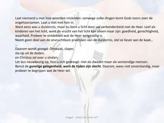 Haggaï - Gods Huis moet af!!
Laat niemand u met loze woorden misleiden: vanwege zulke dingen komt Gods toorn over de
ongehoorzamen. Laat u niet met hen in.
Want eens was u duisternis, maar nu bent u licht door uw verbondenheid met de Heer. Leef als
kinderen van het licht, want de vrucht van het licht kan alleen maar zijn: goedheid, gerechtigheid,
waarheid. Probeer te ontdekken wat de Heer welgevallig is.
Neem geen deel aan de onvruchtbare praktijken van de duisternis, stel ze liever aan de kaak…
…
Daarom wordt gezegd: Ontwaak, slaper,
sta op uit de doden,
en Christus zal over u stralen.
Let dus nauwkeurig op, hoe u zich gedraagt: niet als dwazen maar als verstandige mensen.
Benut de gunstige gelegenheid, want de tijden zijn slecht. Daarom, wees niet onverstandig, maar
probeer te begrijpen wat de Heer wil.
 