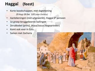 Haggaï (feest)
• Korte boodschappen, met dagtekening
29 Aug-18 Dec 520 (voor Christus)
• Aantekeningen (niet uitgewerkt), Haggaï 3e persoon
• 1e groep teruggekeerde ballingen
• Zerubbabel (prins), Jesua/Jozua (hogepriester)
• Komt ook voor in Ezra…
• Samen met Zacharia
Haggaï - Gods Huis moet af!!
 