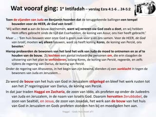 Wat vooraf ging: 1e Intifadah – verslag Ezra 4:1-6 .. 24-5:2
Toen de vijanden van Juda en Benjamin hoorden dat de teruggekeerde ballingen een tempel
bouwden voor de HEER, de God van Israël.. :
‘Wij willen met u aan de bouw deelnemen, want wij vereren uw God zoals u doet, en wij hebben
Hem offers gebracht sinds de tijd dat Esarhaddon, de koning van Assur, ons hier heeft gebracht.’
Maar … : ‘Een huis bouwen voor onze God is geen zaak voor u en ons samen. Voor de HEER, de God
van Israël, moeten wij alleen bouwen, want zo heeft koning Kores, de koning van Perzië, ons
bevolen.’
Hierop probeerden de bewoners van het land het volk van Juda de moed te ontnemen en ze af te
houden van de bouw. Zij kochten een aantal invloedrijke personen om, die erin slaagden de
uitvoering van het plan te verhinderen, zolang Kores, de koning van Perzië, regeerde, en zelfs
tijdens de regering van Darius, de koning van Perzië.
Onder de regering van Ahasveros, in het begin van zijn bewind, dienden zij een aanklacht in tegen de
bewoners van Juda en Jeruzalem….
Zo werd de bouw van het huis van God in Jeruzalem stilgelegd en bleef het werk rusten tot
aan het 2e regeringsjaar van Darius, de koning van Perzië.
In dat jaar traden Haggai en Zacharia, de zoon van Iddo, als profeten op onder de Judeeërs
van Juda en Jeruzalem, in de naam van Israëls God. Daarom hervatten Zerubbabel, de
zoon van Sealtiël, en Jesua, de zoon van Josadak, het werk aan de bouw van het huis
van God in Jeruzalem en Gods profeten stonden hen bij en moedigden hen aan.
Haggaï - Gods Huis moet af!!
 