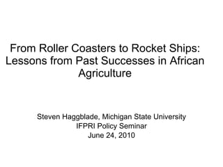 From Roller Coasters to Rocket Ships: Lessons from Past Successes in African Agriculture Steven Haggblade, Michigan State University IFPRI Policy Seminar June 24, 2010 
