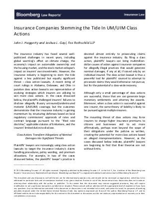 Insurance Companies Stemming the Tide In UM/UIM Class
Actions
John J. Haggerty and Joshua L. Gayl, Fox Rothschild LLP
The insurance industry has faced several wellpublicized challenges in recent years, including
global warming’s effect on climate change, the
economy’s impact on automobile ownership and
the housing market, and the stock market collapse’s
impact on insurers’ own investments. However, the
insurance industry is beginning to stem the tide
against a less publicized but equally significant
threat – class action lawsuits. A recent string of
court rulings in Alabama, Delaware, and Ohio in
putative class action lawsuits are representative of
evolving strategies which insurers are utilizing to
win more class actions. In the cases discussed
below, the plaintiffs challenged insurers’ failures to
disclose allegedly illusory uninsured/underinsured
motorist (UM/UIM) coverage, but the outcomes
demonstrate that the insurance industry is gaining
momentum by structuring defenses based on local
regulatory commissions’ approvals of rates and
contract language pursuant to the “filed rate
doctrine,” applicable statutes of limitations, and the
insurers’ limited duties to disclose.
Class Actions Transform Allegations of Nominal
Damages into Significant Threats
Plaintiffs’ lawyers are increasingly using class action
lawsuits to target the insurance industry’s claims
handling procedures, policy wording, and premium
allocations. For example, in two of the cases
discussed below, the plaintiffs’ lawyer’s practice is

devoted almost entirely to prosecuting claims
against the insurance industry. By filing a class
action, plaintiffs’ lawyers can bring multimilliondollar causes of action against insurance companies
for allegedly illegal practices that would generate
nominal damages, if any at all, if raised only by an
individual insured. The class action lawsuit is thus a
powerful tool for plaintiffs’ counsel to attempt to
prosecute claims they would otherwise not pursue,
but for the potential of a class-wide recovery.
Although only a small percentage of class actions
are successful, those that are can generate large
monetary settlements and attorney fee awards.
Moreover, when a class action is successful against
one insurer, the same theory of liability is likely to
be pursued against multiple insurers.
The mounting threat of class actions may force
insurers to charge higher insurance premiums to
citizens and businesses and to act more
affirmatively, perhaps even beyond the scope of
their obligations under the policies as written,
creating the potential for more class actions based
on alleged misrepresentations. However, as the
cases discussed below indicate, plaintiffs’ lawyers
are beginning to find that their theories are not
without limits.

________________
© 2011 Bloomberg Finance L.P. All rights reserved. Originally published by Bloomberg Finance L.P. in the Vol. 5, No. 4 edition of the Bloomberg Law
Reports—Insurance Law. Reprinted with permission. Bloomberg Law Reports® is a registered trademark and service mark of Bloomberg Finance L.P.
This document and any discussions set forth herein are for informational purposes only, and should not be construed as legal advice, which has to be
addressed to particular facts and circumstances involved in any given situation. Review or use of the document and any discussions does not create an
attorney-client relationship with the author or publisher. To the extent that this document may contain suggested provisions, they will require
modification to suit a particular transaction, jurisdiction or situation. Please consult with an attorney with the appropriate level of experience if you have
any questions. Any tax information contained in the document or discussions is not intended to be used, and cannot be used, for purposes of avoiding
penalties imposed under the United States Internal Revenue Code. Any opinions expressed are those of the author. Bloomberg Finance L.P. and its
affiliated entities do not take responsibility for the content in this document or discussions and do not make any representation or warranty as to their
completeness or accuracy.

 