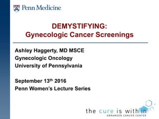 DEMYSTIFYING:
Gynecologic Cancer Screenings
Ashley Haggerty, MD MSCE
Gynecologic Oncology
University of Pennsylvania
September 13th 2016
Penn Women’s Lecture Series
 
