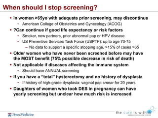 When should I stop screening?
 In women >65yo with adequate prior screening, may discontinue
• American College of Obstetrics and Gynecology (ACOG)
 ?Can continue if good life expectancy or risk factors
• Smoker, new partners, prior abnormal pap or HPV disease
• US Preventive Services Task Force (USPTF): up to age 70-75
– No data to support a specific stopping age, >15% of cases >65
 Older women who have never been screened before may have
the MOST benefit (75% possible decrease in risk of death)
 Not applicable if diseases affecting the immune system
• Should have ANNUAL screening
 If you have a “total” hysterectomy and no history of dysplasia
• If history of high-grade dysplasia: vaginal pap smear for 20 years
 Daughters of women who took DES in pregnancy can have
yearly screening but unclear how much risk is increased
 