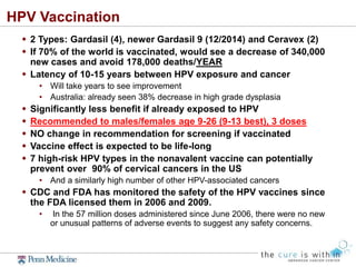 HPV Vaccination
 2 Types: Gardasil (4), newer Gardasil 9 (12/2014) and Ceravex (2)
 If 70% of the world is vaccinated, would see a decrease of 340,000
new cases and avoid 178,000 deaths/YEAR
 Latency of 10-15 years between HPV exposure and cancer
• Will take years to see improvement
• Australia: already seen 38% decrease in high grade dysplasia
 Significantly less benefit if already exposed to HPV
 Recommended to males/females age 9-26 (9-13 best), 3 doses
 NO change in recommendation for screening if vaccinated
 Vaccine effect is expected to be life-long
 7 high-risk HPV types in the nonavalent vaccine can potentially
prevent over 90% of cervical cancers in the US
• And a similarly high number of other HPV-associated cancers
 CDC and FDA has monitored the safety of the HPV vaccines since
the FDA licensed them in 2006 and 2009.
• In the 57 million doses administered since June 2006, there were no new
or unusual patterns of adverse events to suggest any safety concerns.
 
