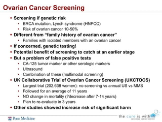 Ovarian Cancer Screening
 Screening if genetic risk
• BRCA mutation, Lynch syndrome (HNPCC)
• Risk of ovarian cancer 10-50%
 Different from “family history of ovarian cancer”
• Families with isolated members with an ovarian cancer
 If concerned, genetic testing!
 Potential benefit of screening to catch at an earlier stage
 But a problem of false positive tests
• CA-125 tumor marker or other serologic markers
• Ultrasound
• Combination of these (multimodal screening)
 UK Collaborative Trial of Ovarian Cancer Screening (UKCTOCS)
• Largest trial (202,638 women): no screening vs annual US vs MMS
• Followed for an average of 11 years
• NO change in mortality (?decrease after 7-14 years)
• Plan to re-evaluate in 3 years
 Other studies showed increase risk of significant harm
 