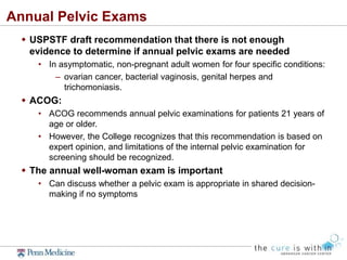 Annual Pelvic Exams
 USPSTF draft recommendation that there is not enough
evidence to determine if annual pelvic exams are needed
• In asymptomatic, non-pregnant adult women for four specific conditions:
– ovarian cancer, bacterial vaginosis, genital herpes and
trichomoniasis.
 ACOG:
• ACOG recommends annual pelvic examinations for patients 21 years of
age or older.
• However, the College recognizes that this recommendation is based on
expert opinion, and limitations of the internal pelvic examination for
screening should be recognized.
 The annual well-woman exam is important
• Can discuss whether a pelvic exam is appropriate in shared decision-
making if no symptoms
 