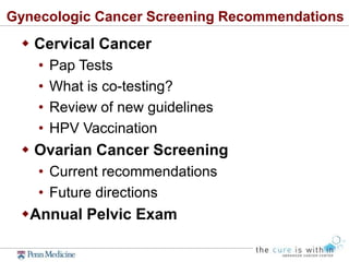 Gynecologic Cancer Screening Recommendations
 Cervical Cancer
• Pap Tests
• What is co-testing?
• Review of new guidelines
• HPV Vaccination
 Ovarian Cancer Screening
• Current recommendations
• Future directions
Annual Pelvic Exam
 