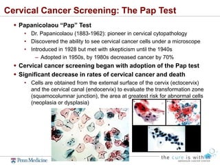 Cervical Cancer Screening: The Pap Test
 Papanicolaou “Pap” Test
• Dr. Papanicolaou (1883-1962): pioneer in cervical cytopathology
• Discovered the ability to see cervical cancer cells under a microscope
• Introduced in 1928 but met with skepticism until the 1940s
– Adopted in 1950s, by 1980s decreased cancer by 70%
 Cervical cancer screening began with adoption of the Pap test
 Significant decrease in rates of cervical cancer and death
• Cells are obtained from the external surface of the cervix (ectocervix)
and the cervical canal (endocervix) to evaluate the transformation zone
(squamocolumnar junction), the area at greatest risk for abnormal cells
(neoplasia or dysplasia)
 