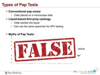 Types of Pap Tests
 Conventional pap smear
• Cells placed on a microscope slide
 Liquid-based thin-prep cytology
• Cells swirled into liquid
• Can use the same specimen for HPV testing
 Myths of Pap Tests:
• “I can’t get a pap test since I’m on my period”
• “I don’t need a pap test if I’m in a same-sex relationship”
• “An abnormal pap test means someone has cheated”
• “I don’t need a pap test because I have not been sexually active
recently”
• “I don’t need a pap smear anymore since I’m in menopause”
• “I need a pap smear every year” ***
• “I still need a pap smear after my total hysterectomy”
 