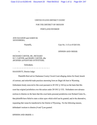 Case 3:12-cv-01265-HA          Document 20      Filed 09/25/12      Page 1 of 11      Page ID#: 247




                                UNITED STATES DISTRICT COURT

                                 FOR THE DISTRICT OF OREGON

                                       PORTLAND DIVISION



 JON GLEASON and JAMES M.
 DOVENBERG,

                 Plaintiffs,                                    Case No. 3:12-cv-01265-HA


         v.                                                     OPINION AND ORDER

 RICHARD CARTER, SR.; RICHARD
 R.C. CARTER; and MARK CARTER; dba
 BIGHORN ADVENTURE OUTFITTERS;

                Defendants.


 HAGGERTY, District Judge:

         Plaintiffs filed suit in Clackamas County Circuit Court alleging claims for fraud, breach

 of contract, and unlawful trade practices stemming from an illegal elk hunt in Wyoming.

 Defendants timely removed to this court pursuant to 28 USC§ 1441(a) on the basis that this

 comt has original jurisdiction over this action under 28 USC§ 1332. Defendants now advance

 motions to dismiss on the basis that this court lacks personal jurisdiction over Richard Carter Sr.,

 that plaintiffs have failed to state a claim upon which relief can be granted, and in the alternative,

 requesting that venue be transfened to the District of Wyoming. For the following reasons,

 defendants' motions to dismiss [4 and 7] are granted.



 OPINION AND ORDER -1
 