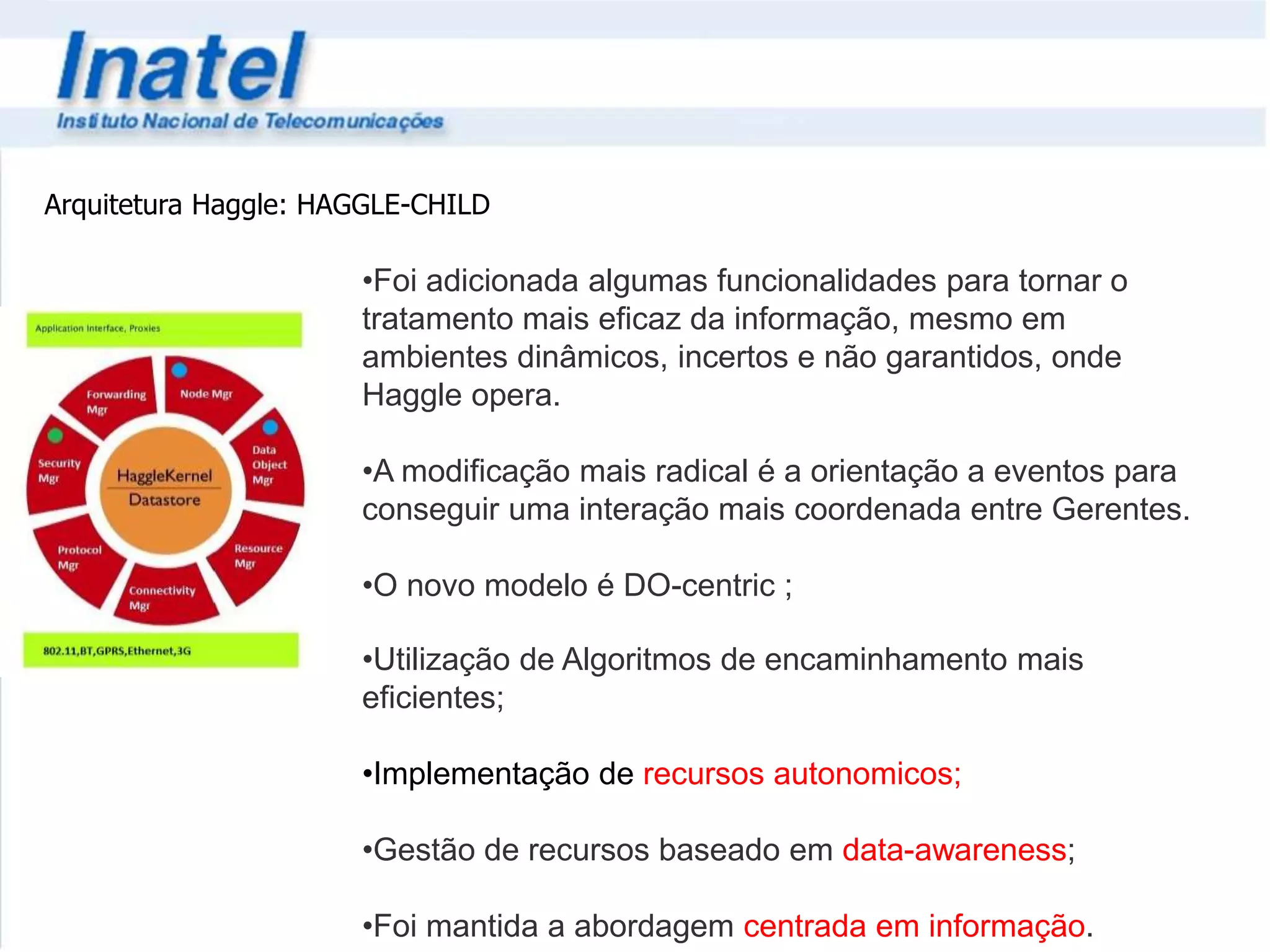 Arquitetura Haggle: HAGGLE-CHILD 
•Foi adicionada algumas funcionalidades para tornar o 
tratamento mais eficaz da informação, mesmo em 
ambientes dinâmicos, incertos e não garantidos, onde 
Haggle opera. 
•A modificação mais radical é a orientação a eventos para 
conseguir uma interação mais coordenada entre Gerentes. 
•O novo modelo é DO-centric ; 
•Utilização de Algoritmos de encaminhamento mais 
eficientes; 
•Implementação de recursos autonomicos; 
•Gestão de recursos baseado em data-awareness; 
•Foi mantida a abordagem centrada em informação. 
 