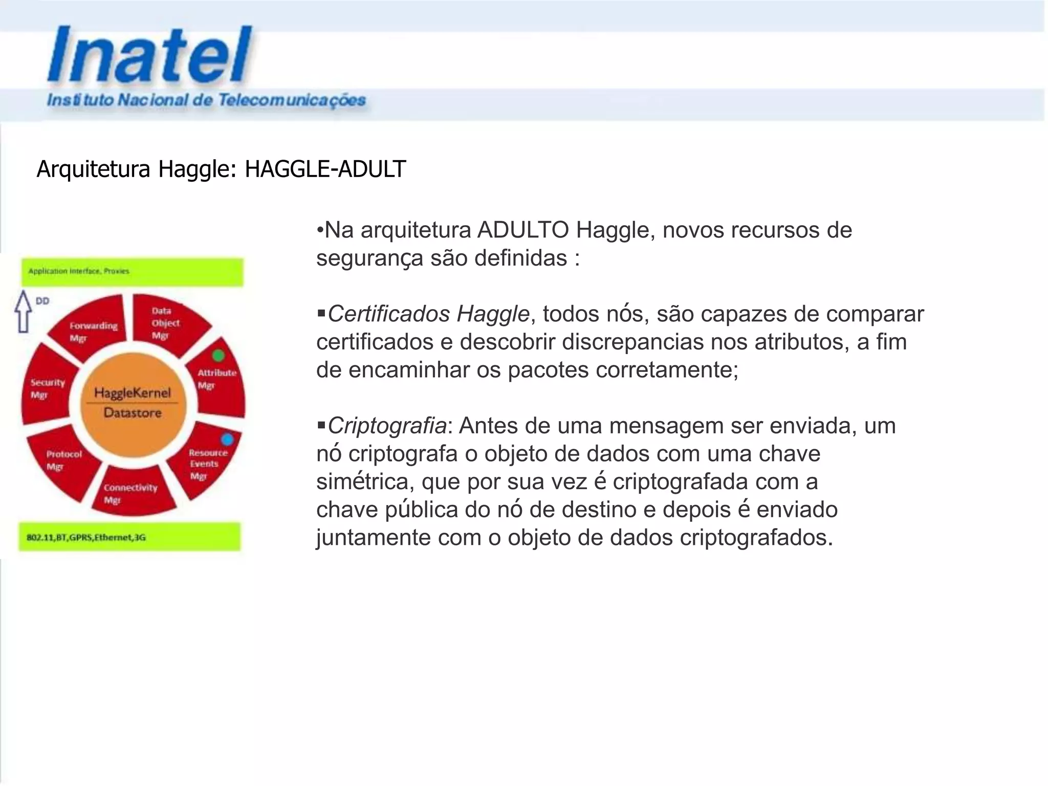 Arquitetura Haggle: HAGGLE-ADULT 
•Na arquitetura ADULTO Haggle, novos recursos de 
segurança são definidas : 
Certificados Haggle, todos nós, são capazes de comparar 
certificados e descobrir discrepancias nos atributos, a fim 
de encaminhar os pacotes corretamente; 
Criptografia: Antes de uma mensagem ser enviada, um 
nó criptografa o objeto de dados com uma chave 
simétrica, que por sua vez é criptografada com a 
chave pública do nó de destino e depois é enviado 
juntamente com o objeto de dados criptografados. 
 