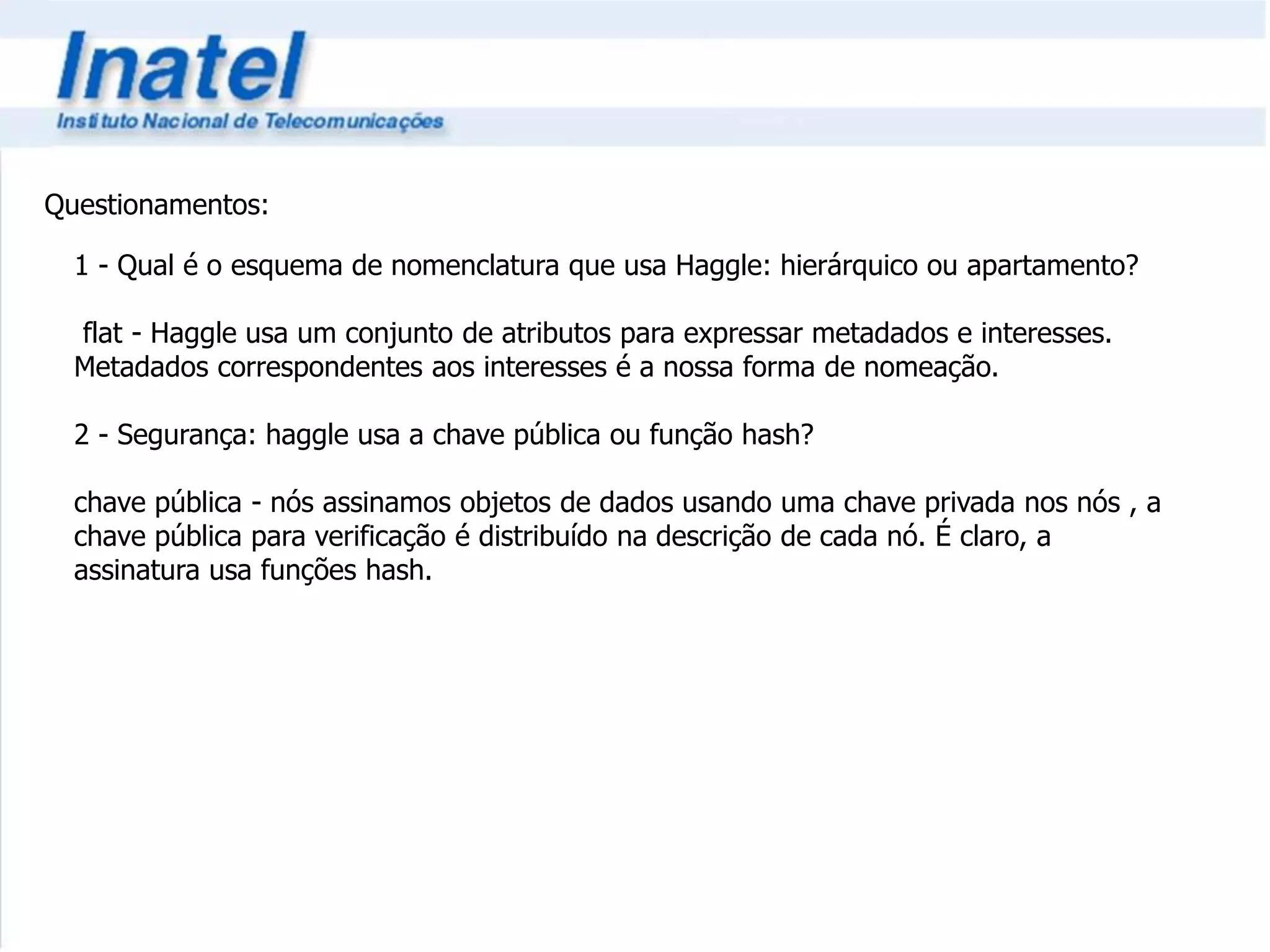 Questionamentos: 
1 - Qual é o esquema de nomenclatura que usa Haggle: hierárquico ou apartamento? 
flat - Haggle usa um conjunto de atributos para expressar metadados e interesses. 
Metadados correspondentes aos interesses é a nossa forma de nomeação. 
2 - Segurança: haggle usa a chave pública ou função hash? 
chave pública - nós assinamos objetos de dados usando uma chave privada nos nós , a 
chave pública para verificação é distribuído na descrição de cada nó. É claro, a 
assinatura usa funções hash. 
 