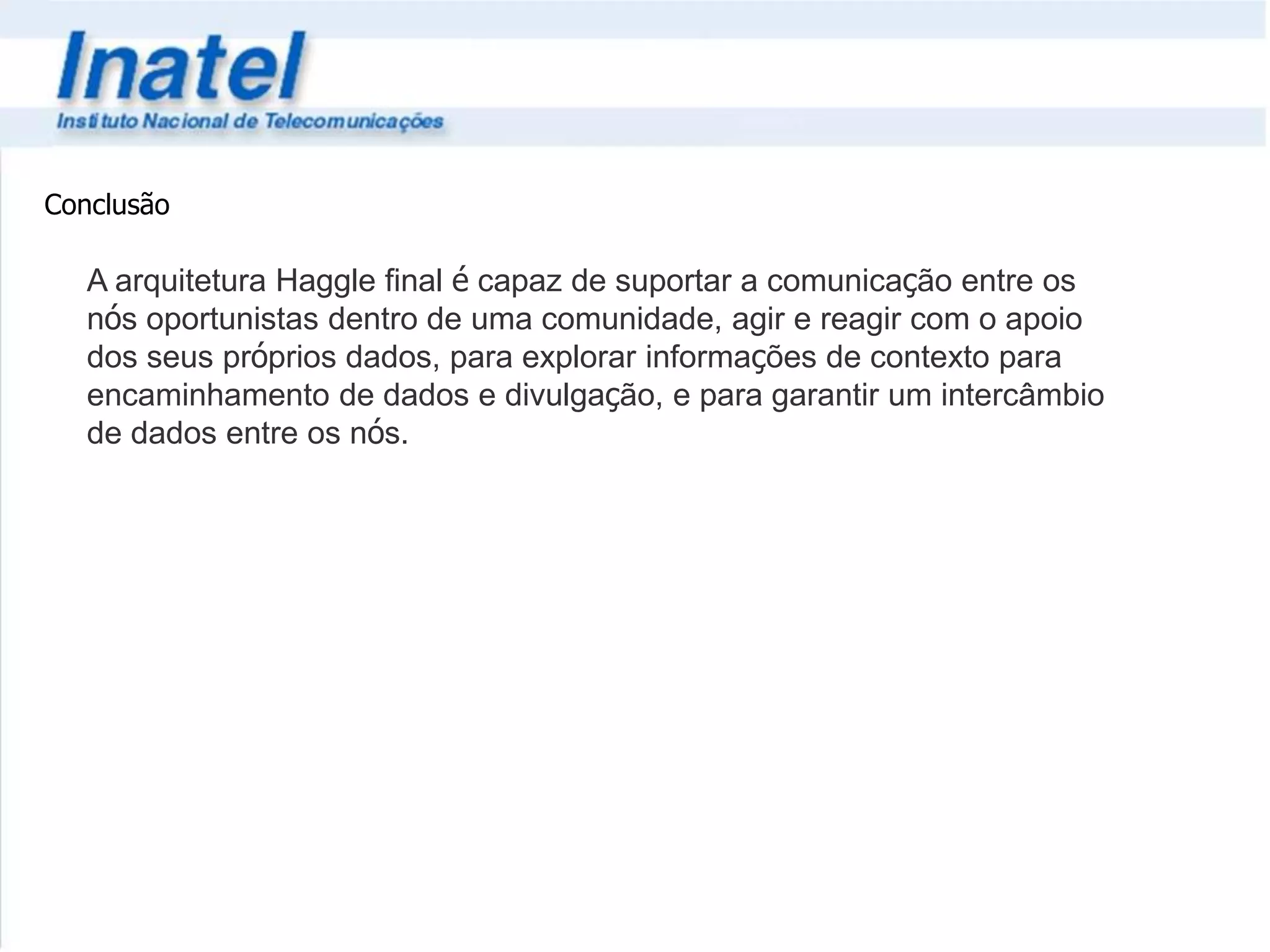 Conclusão 
A arquitetura Haggle final é capaz de suportar a comunicação entre os 
nós oportunistas dentro de uma comunidade, agir e reagir com o apoio 
dos seus próprios dados, para explorar informações de contexto para 
encaminhamento de dados e divulgação, e para garantir um intercâmbio 
de dados entre os nós. 
 