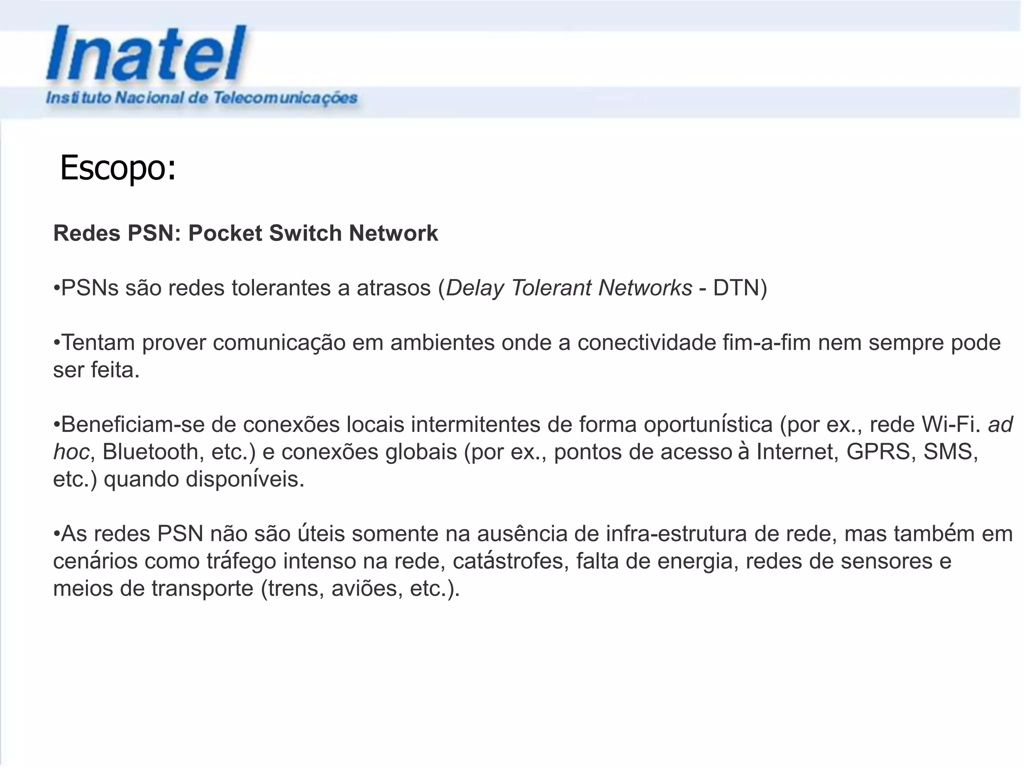 Escopo: 
Redes PSN: Pocket Switch Network 
•PSNs são redes tolerantes a atrasos (Delay Tolerant Networks - DTN) 
•Tentam prover comunicação em ambientes onde a conectividade fim-a-fim nem sempre pode 
ser feita. 
•Beneficiam-se de conexões locais intermitentes de forma oportunística (por ex., rede Wi-Fi. ad 
hoc, Bluetooth, etc.) e conexões globais (por ex., pontos de acesso à Internet, GPRS, SMS, 
etc.) quando disponíveis. 
•As redes PSN não são úteis somente na ausência de infra-estrutura de rede, mas também em 
cenários como tráfego intenso na rede, catástrofes, falta de energia, redes de sensores e 
meios de transporte (trens, aviões, etc.). 
 