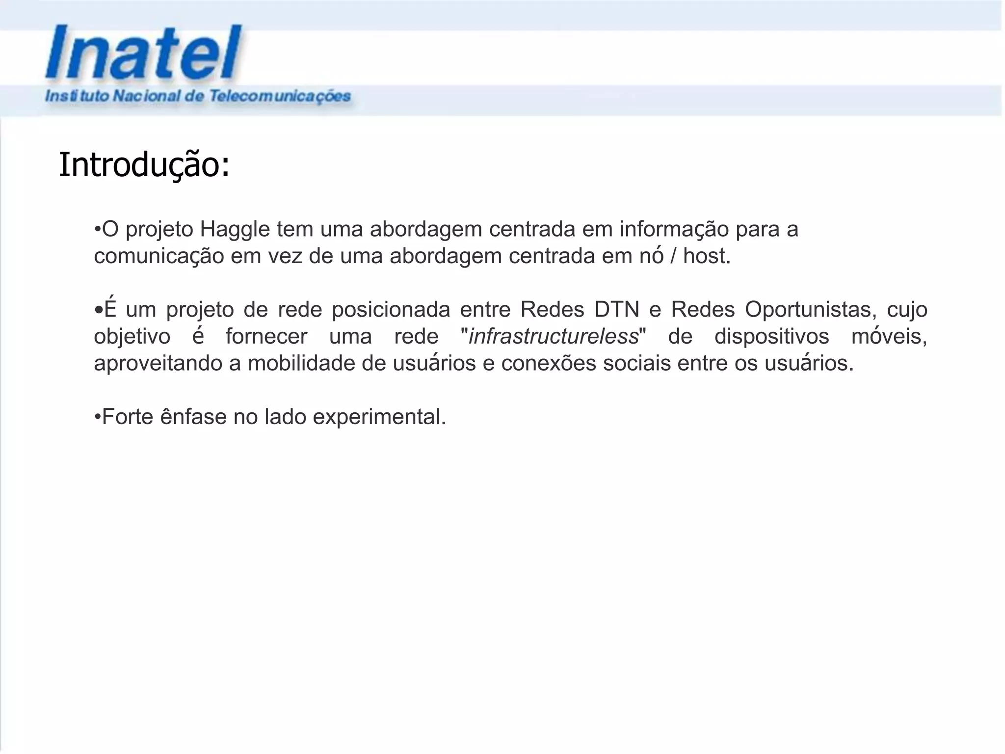 Introdução: 
•O projeto Haggle tem uma abordagem centrada em informação para a 
comunicação em vez de uma abordagem centrada em nó / host. 
•É um projeto de rede posicionada entre Redes DTN e Redes Oportunistas, cujo 
objetivo é fornecer uma rede "infrastructureless" de dispositivos móveis, 
aproveitando a mobilidade de usuários e conexões sociais entre os usuários. 
•Forte ênfase no lado experimental. 
 