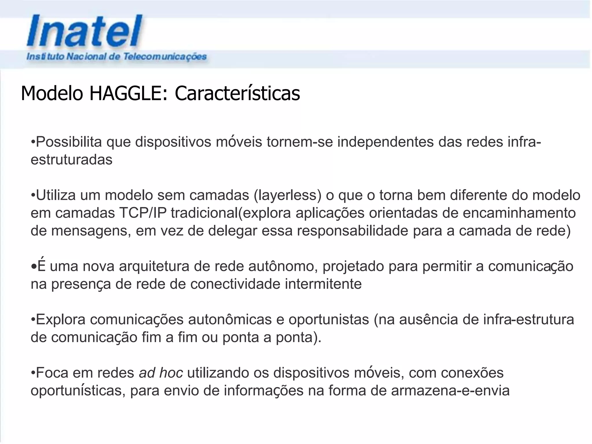Modelo HAGGLE: Características 
•Possibilita que dispositivos móveis tornem-se independentes das redes infra-estruturadas 
•Utiliza um modelo sem camadas (layerless) o que o torna bem diferente do modelo 
em camadas TCP/IP tradicional(explora aplicações orientadas de encaminhamento 
de mensagens, em vez de delegar essa responsabilidade para a camada de rede) 
•É uma nova arquitetura de rede autônomo, projetado para permitir a comunicação 
na presença de rede de conectividade intermitente 
•Explora comunicações autonômicas e oportunistas (na ausência de infra-estrutura 
de comunicação fim a fim ou ponta a ponta). 
•Foca em redes ad hoc utilizando os dispositivos móveis, com conexões 
oportunísticas, para envio de informações na forma de armazena-e-envia 
 