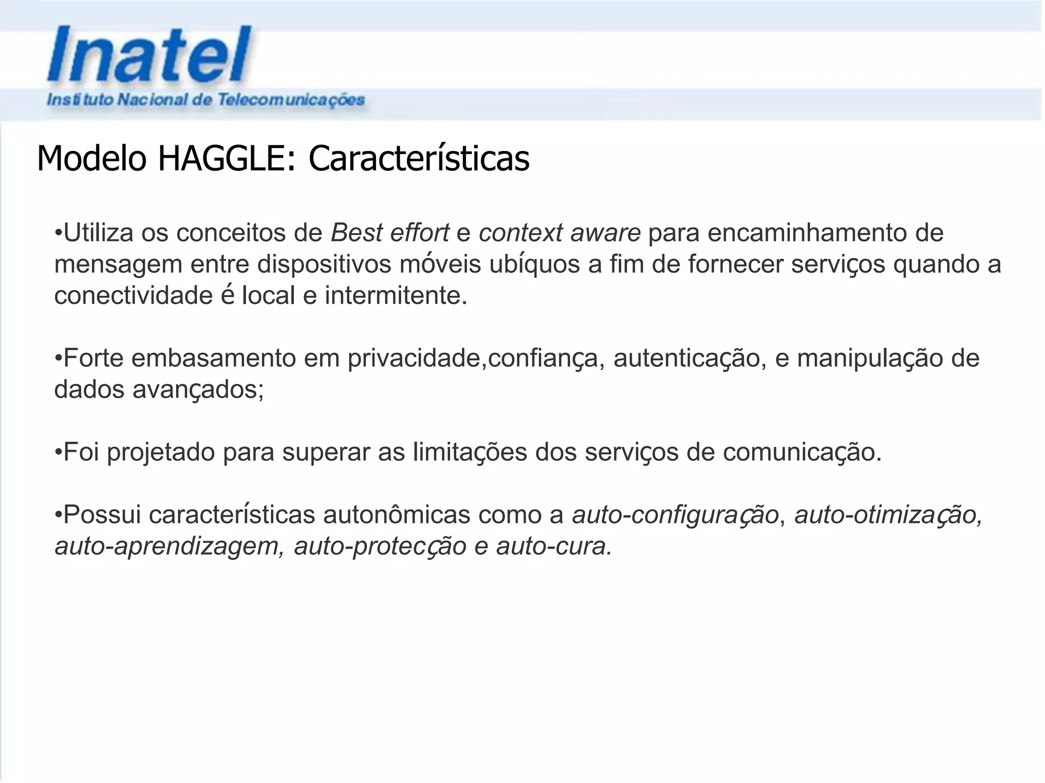 Modelo HAGGLE: Características 
•Utiliza os conceitos de Best effort e context aware para encaminhamento de 
mensagem entre dispositivos móveis ubíquos a fim de fornecer serviços quando a 
conectividade é local e intermitente. 
•Forte embasamento em privacidade,confiança, autenticação, e manipulação de 
dados avançados; 
•Foi projetado para superar as limitações dos serviços de comunicação. 
•Possui características autonômicas como a auto-configuração, auto-otimização, 
auto-aprendizagem, auto-protecção e auto-cura. 
 