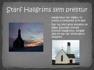 Starf Hallgríms sem presturHallgrímur var vígður til prests á Hvalsnesi árið 1644 Þar var ekki gott embætti en þegar Saurbær losnaði fluttist Hallgrímur þangað 1651 en þar var mikið betra embætti
