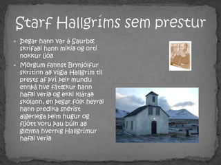 Starf Hallgríms sem presturÞegar hann var á Saurbæ skrifaði hann mikið og orti nokkur ljóðMörgum fannst Brynjólfur skrítinn að vígja Hallgrím til prests af því þeir mundu ennþá hve fátækur hann hafði verið og ekki klárað skólann, en þegar fólk heyrði hann predika snérist algerlega þeim hugur og fljótt voru þau búin að gleyma hvernig Hallgrímur hafði verið