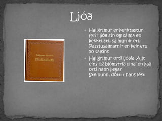 LjóðHallgrímur er þekktastur fyrir ljóð sín og sálma en þekktustu sálmarnir eru Passíusálmarnir en þeir eru 50 talsinsHallgrímur orti ljóðið ‚Allt eins og blómstrið eina‘ en það orti hann þegar Steinunn, dóttir hans lést