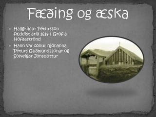 Fæðing og æskaHallgrímur Pétursson fæddist árið 1614 í Gröf á HöfðaströndHann var sonur hjónanna Péturs Guðmundssonar og Sólveigar Jónsdóttur