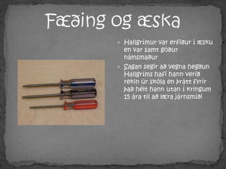 Fæðing og æskaHallgrímur var erfiður í æsku en var samt góður námsmaðurSagan segir að vegna hegðun Hallgríms hafi hann verið rekin úr skóla en þrátt fyrir það hélt hann utan í kringum 15 ára til að læra járnsmíði