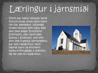 Lærlingur í járnsmíðiVistin þar hefur eflaust verið honum þung, enda vann hann við illar aðstæður. Allavega virðist honum ekki hafa liðið sem best þegar Brynjólfur Sveinsson, sem varð síðar biskup í Skálholti, átti eitt sinn leið framhjá verkstæðinu þar sem Hallgrímur vann. Heyrði hann þá einhvern blóta kröftuglega á íslensku og var það þá Hallgrímur.