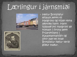 Lærlingur í járnsmíðiHefur Brynjólfur eflaust þekkt til Hallgríms og viljað reyna aðstoða hann. Hann hjálpaði því Hallgrími að komast í fyrsta bekk Frúarskólans í Kaupmannahöfn og sýnir það vel hvað  Brynjólfur hefur verið góður maður.