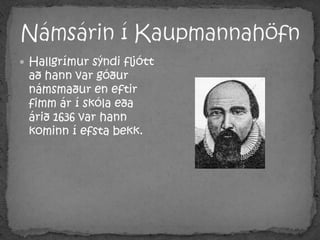 Námsárin í KaupmannahöfnHallgrímur sýndi fljótt að hann var góður námsmaður en eftir fimm ár í skóla eða árið 1636 var hann kominn í efsta bekk. 