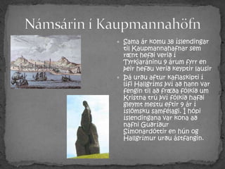 Námsárin í KaupmannahöfnSama ár komu 38 íslendingar til Kaupmannahafnar sem rænt hefði verið í Tyrkjaráninu 9 árum fyrr en þeir hefðu verið keyptir lausirÞá urðu aftur kaflaskipti í lífi Hallgríms því að hann var fengin til að fræða fólkið um Kristna trú því fólkið hafði gleymt mestu eftir 9 ár í íslömsku samfélagi. Í hópi íslendingana var kona að nafni Guðríður Símonardóttir en hún og Hallgrímur urðu ástfangin.