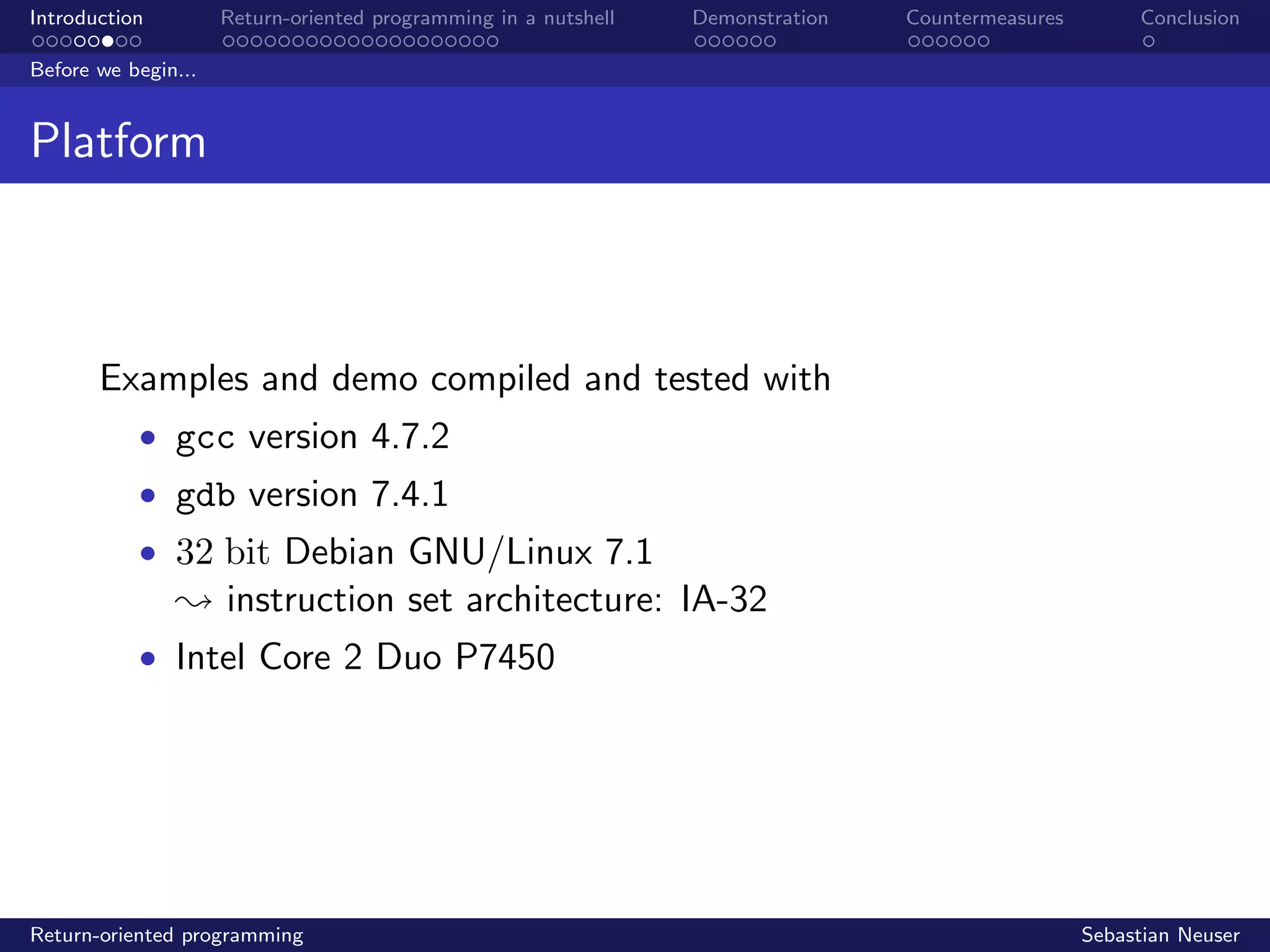 Introduction Return-oriented programming in a nutshell Demonstration Countermeasures Conclusion
Before we begin...
Platform
Examples and demo compiled and tested with
• gcc version 4.7.2
• gdb version 7.4.1
• 32 bit Debian GNU/Linux 7.1
; instruction set architecture: IA-32
• Intel Core 2 Duo P7450
Return-oriented programming Sebastian Neuser
 